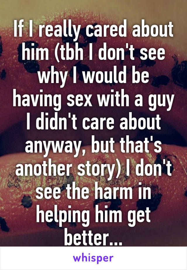 If I really cared about him (tbh I don't see why I would be having sex with a guy I didn't care about anyway, but that's another story) I don't see the harm in helping him get better...