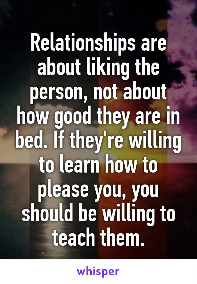 Relationships are about liking the person, not about how good they are in bed. If they're willing to learn how to please you, you should be willing to teach them.