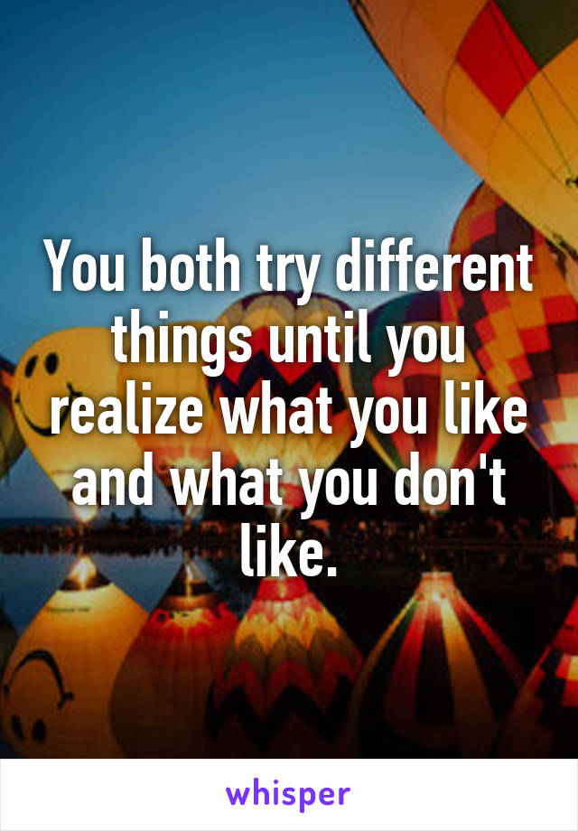 You both try different things until you realize what you like and what you don't like.