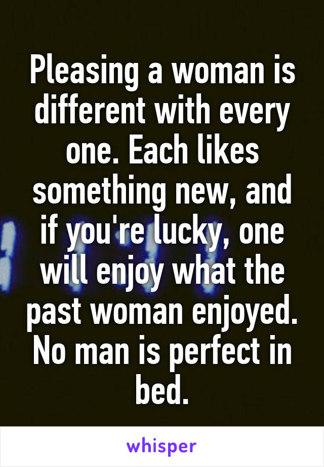 Pleasing a woman is different with every one. Each likes something new, and if you're lucky, one will enjoy what the past woman enjoyed. No man is perfect in bed.