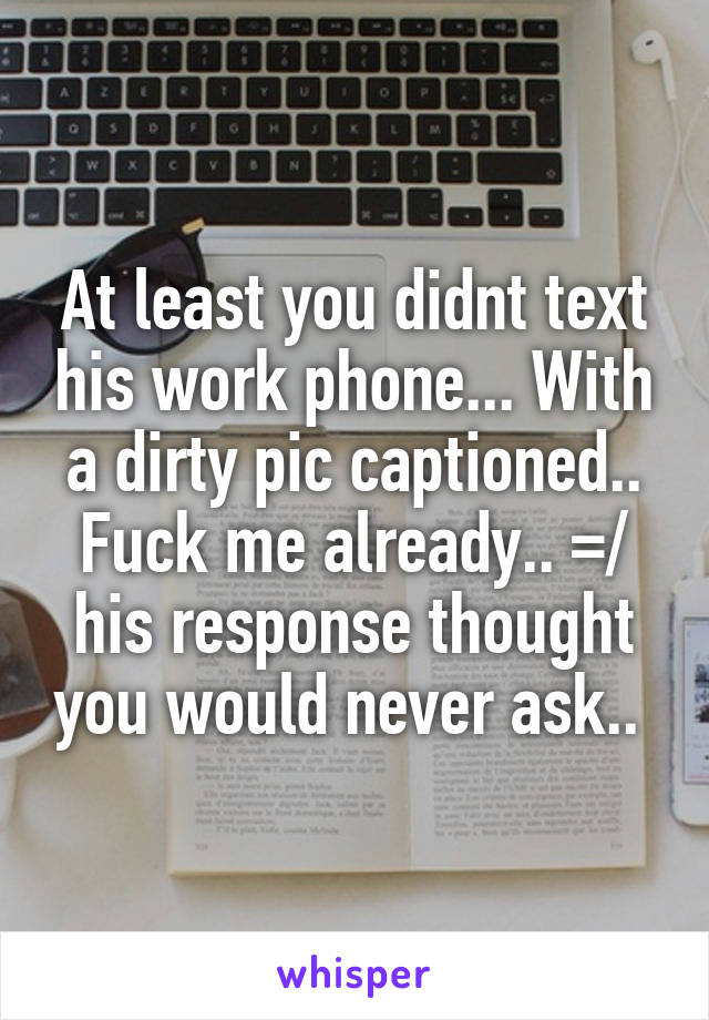 At least you didnt text his work phone... With a dirty pic captioned.. Fuck me already.. =/ his response thought you would never ask.. 