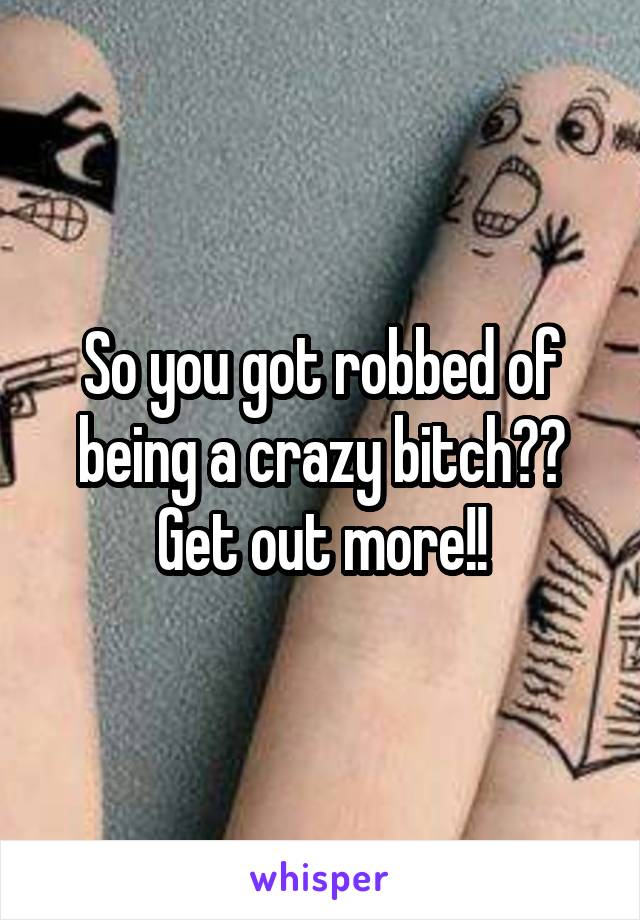 So you got robbed of being a crazy bitch?? Get out more!!