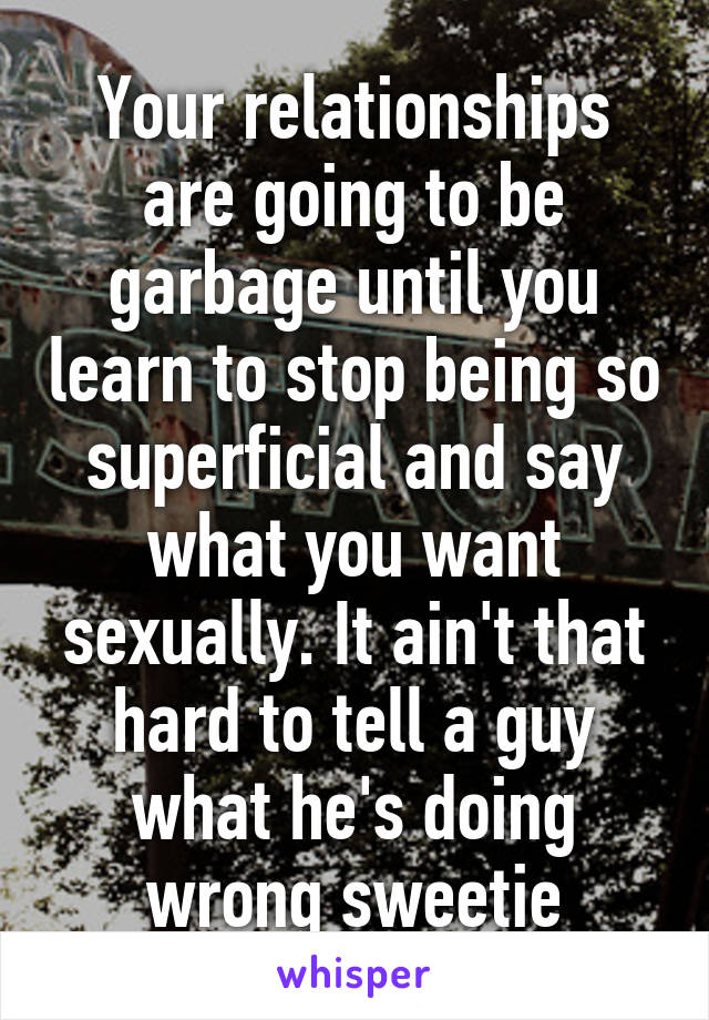 Your relationships are going to be garbage until you learn to stop being so superficial and say what you want sexually. It ain't that hard to tell a guy what he's doing wrong sweetie