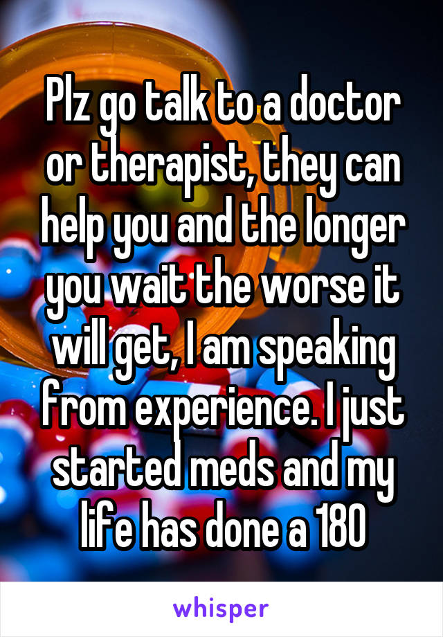 Plz go talk to a doctor or therapist, they can help you and the longer you wait the worse it will get, I am speaking from experience. I just started meds and my life has done a 180