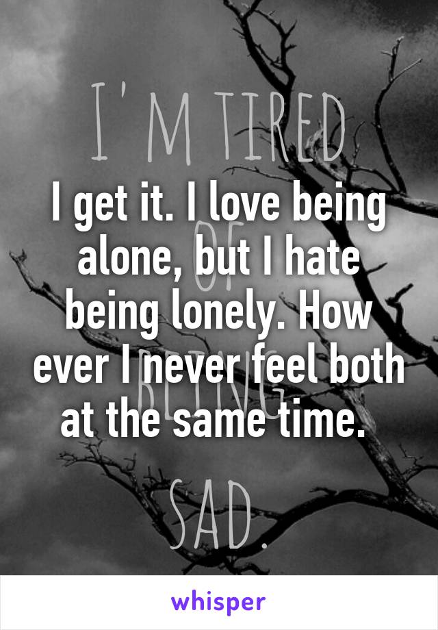 I get it. I love being alone, but I hate being lonely. How ever I never feel both at the same time. 