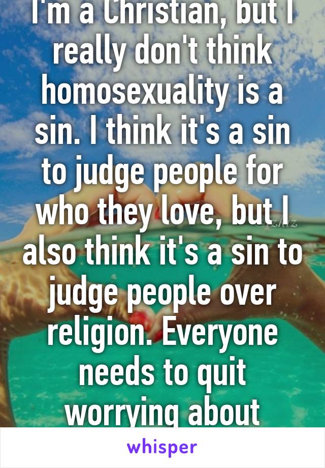 I'm a Christian, but I really don't think homosexuality is a sin. I think it's a sin to judge people for who they love, but I also think it's a sin to judge people over religion. Everyone needs to quit worrying about everyone!