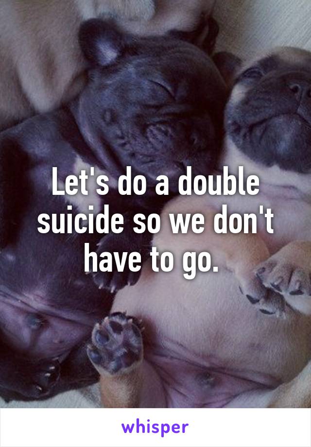 Let's do a double suicide so we don't have to go. 