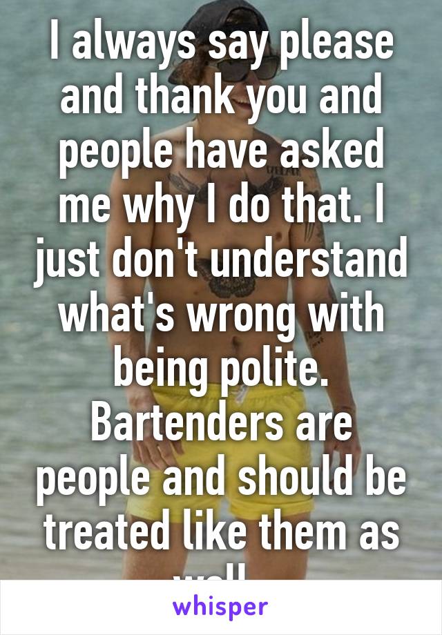 I always say please and thank you and people have asked me why I do that. I just don't understand what's wrong with being polite. Bartenders are people and should be treated like them as well. 