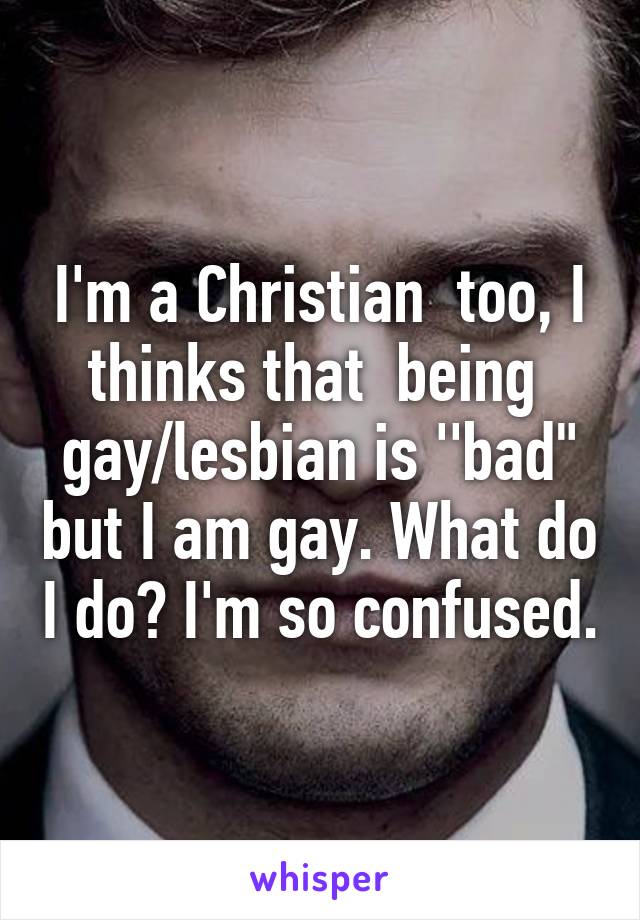 I'm a Christian  too, I thinks that  being  gay/lesbian is ''bad" but I am gay. What do I do? I'm so confused.