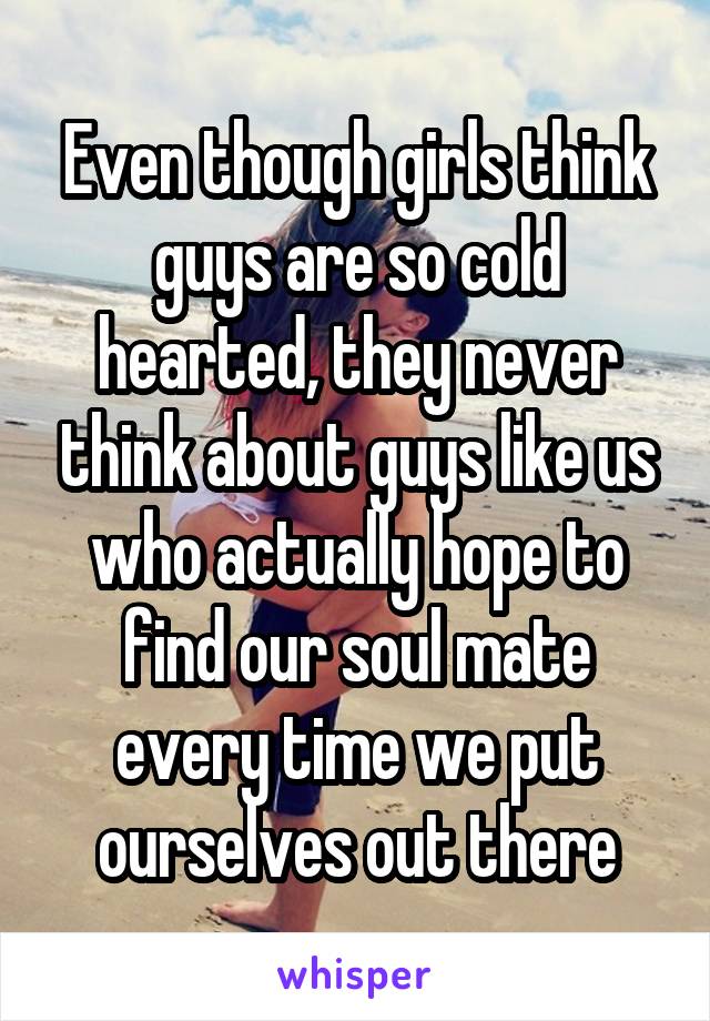 Even though girls think guys are so cold hearted, they never think about guys like us who actually hope to find our soul mate every time we put ourselves out there