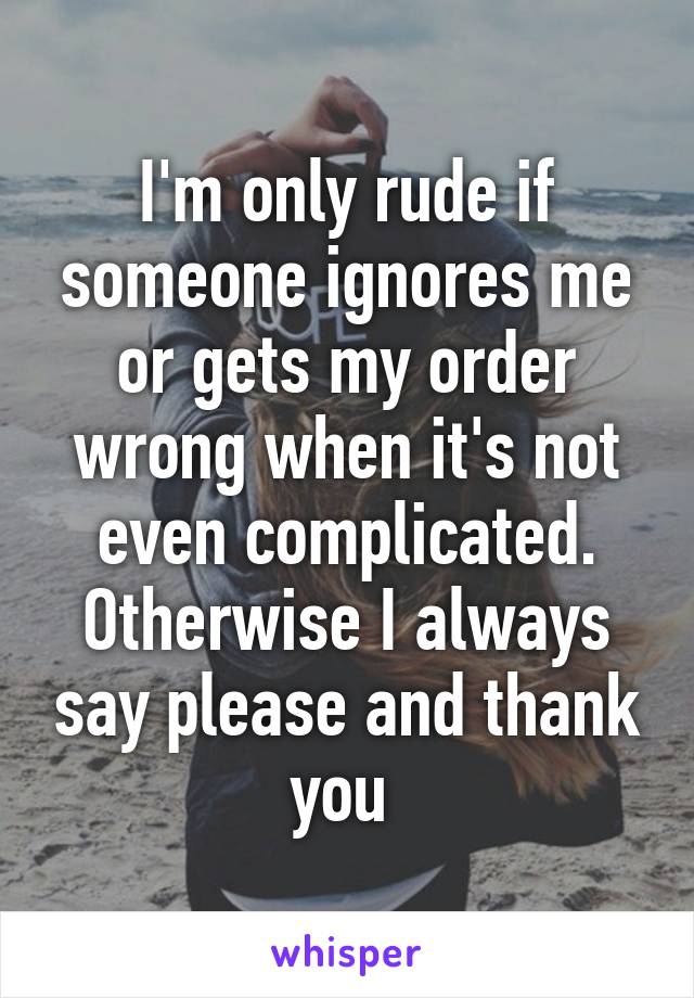 I'm only rude if someone ignores me or gets my order wrong when it's not even complicated. Otherwise I always say please and thank you 