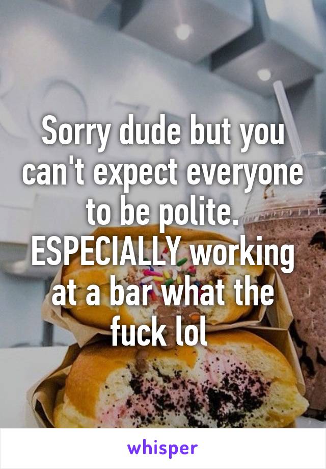 Sorry dude but you can't expect everyone to be polite. ESPECIALLY working at a bar what the fuck lol 