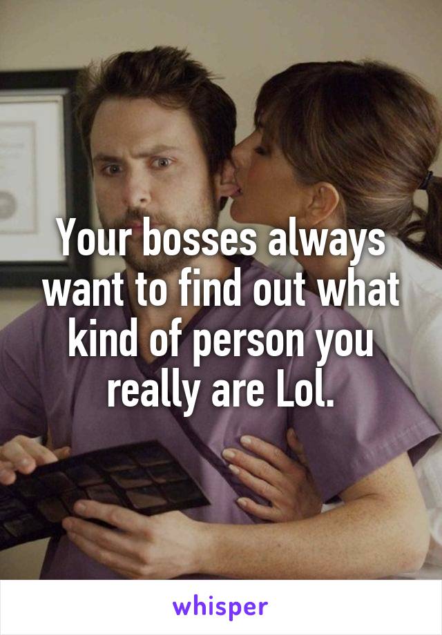 Your bosses always want to find out what kind of person you really are Lol.