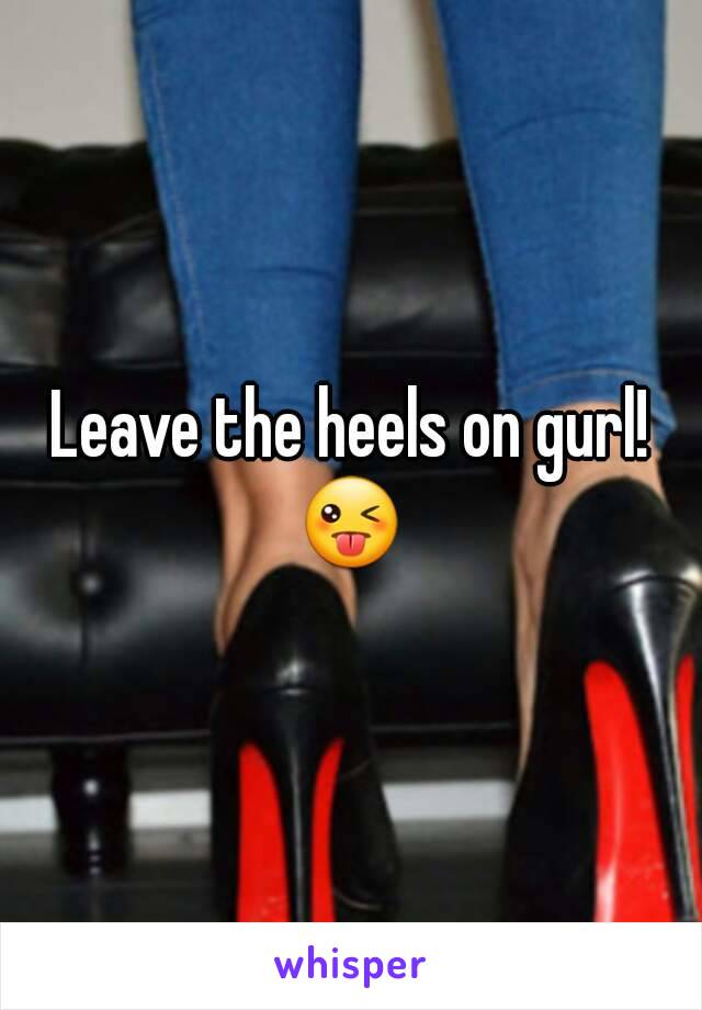 Leave the heels on gurl!
😜