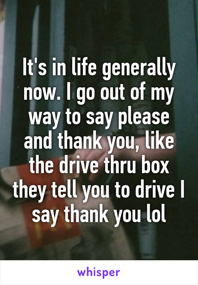 It's in life generally now. I go out of my way to say please and thank you, like the drive thru box they tell you to drive I say thank you lol