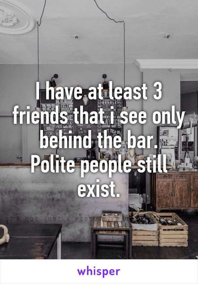 I have at least 3 friends that i see only behind the bar.
Polite people still exist.