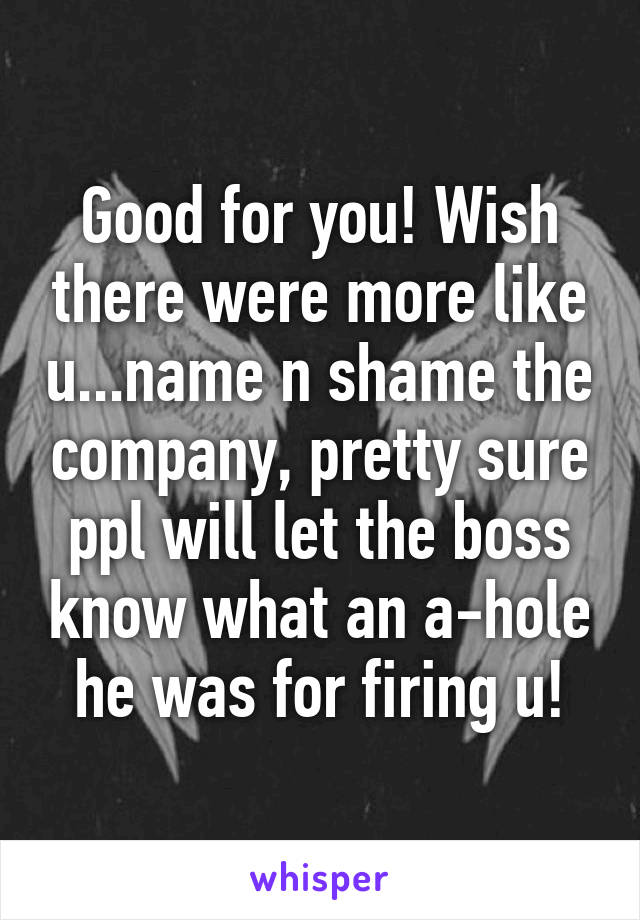 Good for you! Wish there were more like u...name n shame the company, pretty sure ppl will let the boss know what an a-hole he was for firing u!