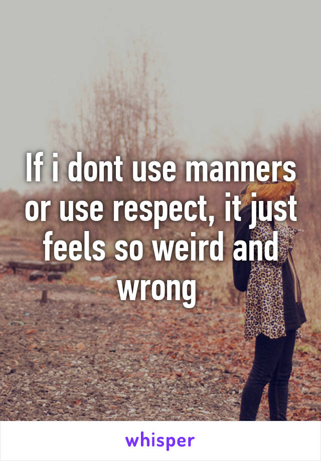 If i dont use manners or use respect, it just feels so weird and wrong 