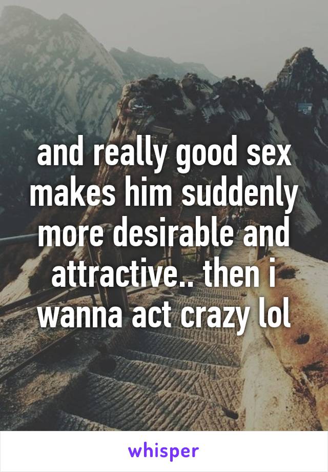 and really good sex makes him suddenly more desirable and attractive.. then i wanna act crazy lol