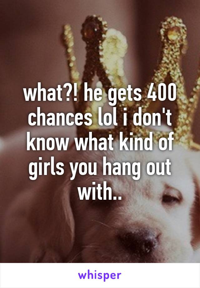 what?! he gets 400 chances lol i don't know what kind of girls you hang out with..