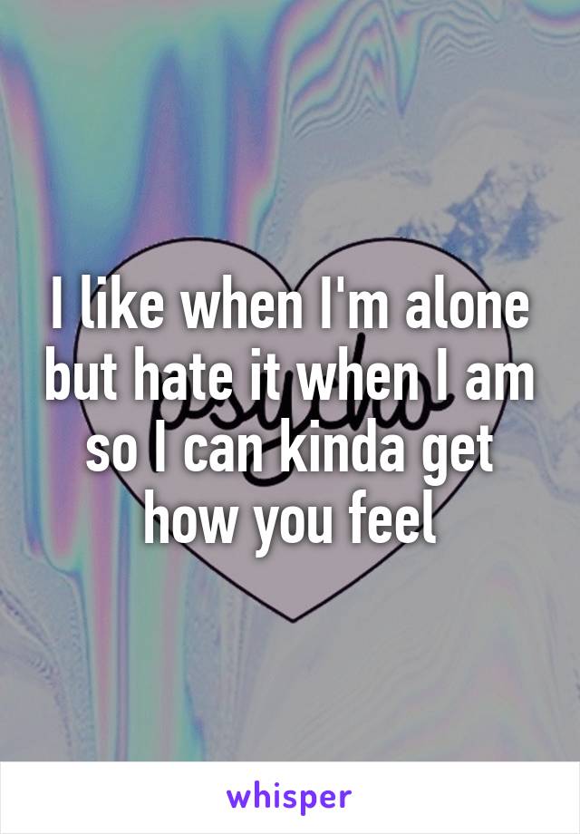 I like when I'm alone but hate it when I am so I can kinda get how you feel
