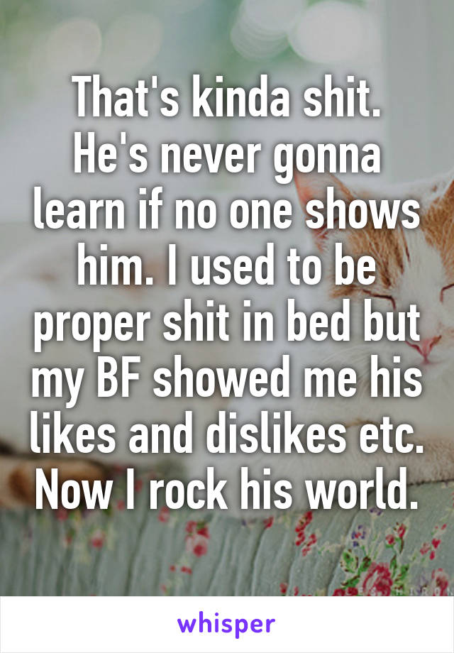 That's kinda shit. He's never gonna learn if no one shows him. I used to be proper shit in bed but my BF showed me his likes and dislikes etc. Now I rock his world. 