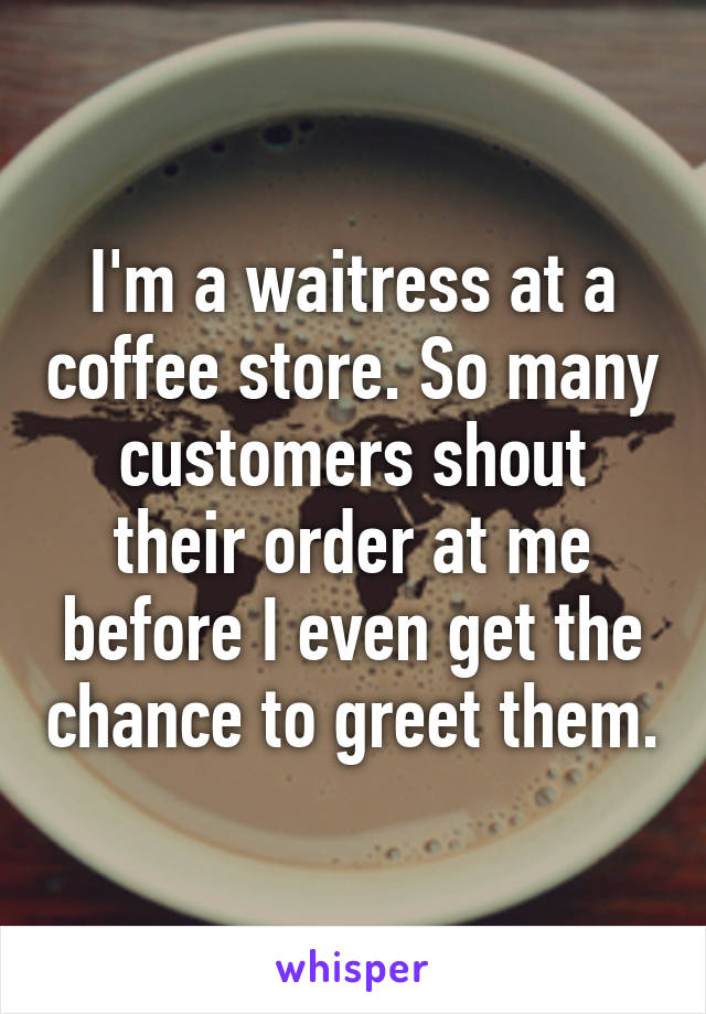 I'm a waitress at a coffee store. So many customers shout their order at me before I even get the chance to greet them.