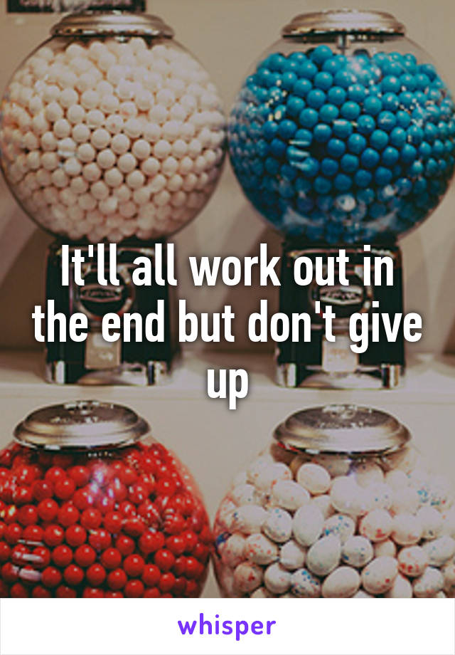 It'll all work out in the end but don't give up