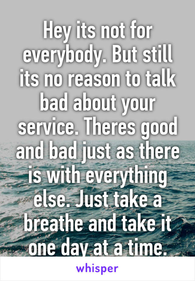 Hey its not for everybody. But still its no reason to talk bad about your service. Theres good and bad just as there is with everything else. Just take a breathe and take it one day at a time.
