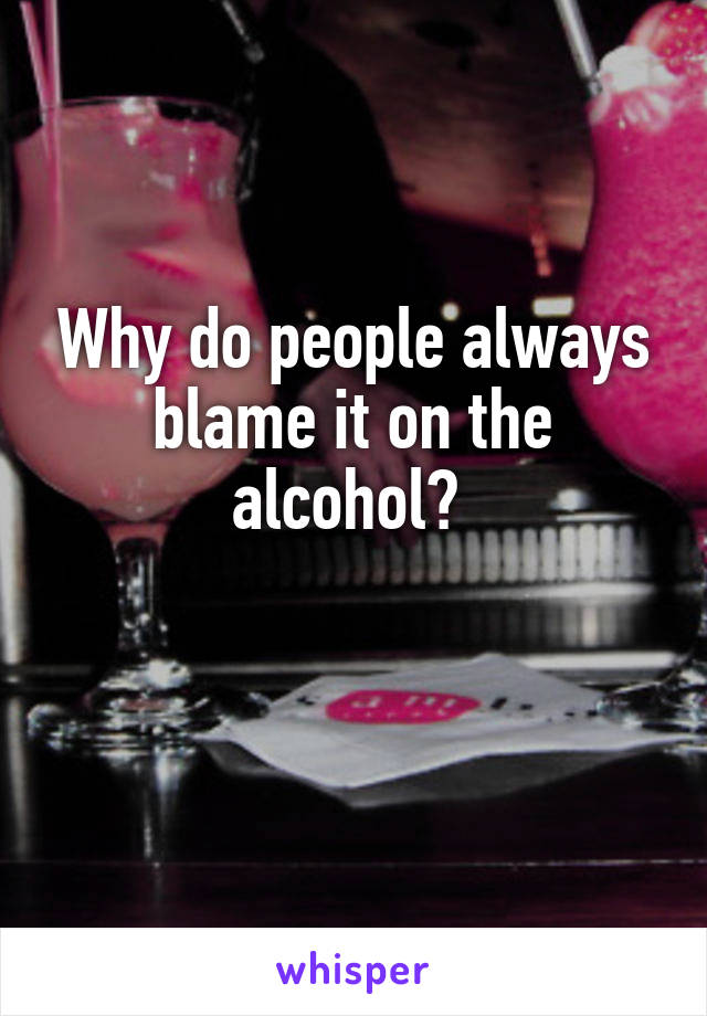 Why do people always blame it on the alcohol? 

