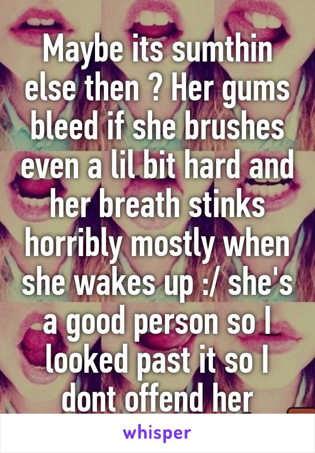 Maybe its sumthin else then ? Her gums bleed if she brushes even a lil bit hard and her breath stinks horribly mostly when she wakes up :/ she's a good person so I looked past it so I dont offend her