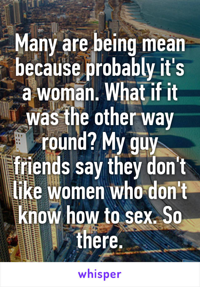 Many are being mean because probably it's a woman. What if it was the other way round? My guy friends say they don't like women who don't know how to sex. So there.