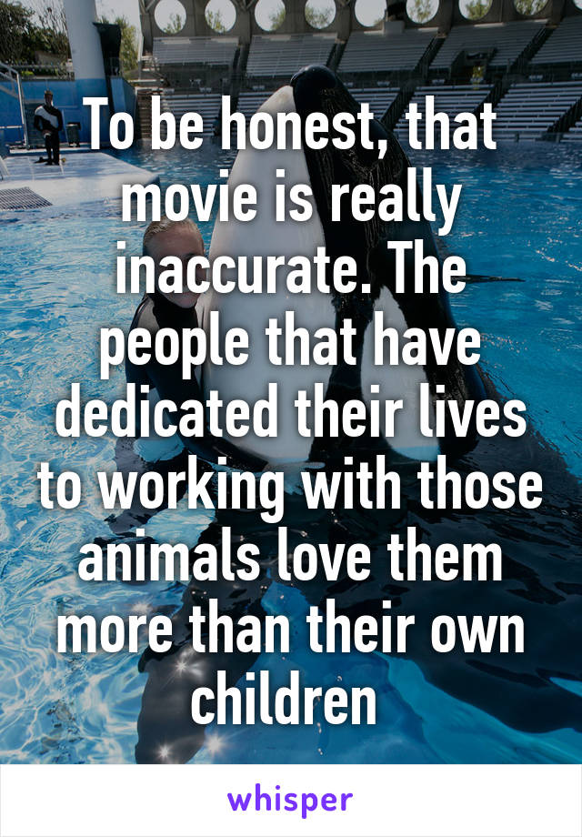 To be honest, that movie is really inaccurate. The people that have dedicated their lives to working with those animals love them more than their own children 