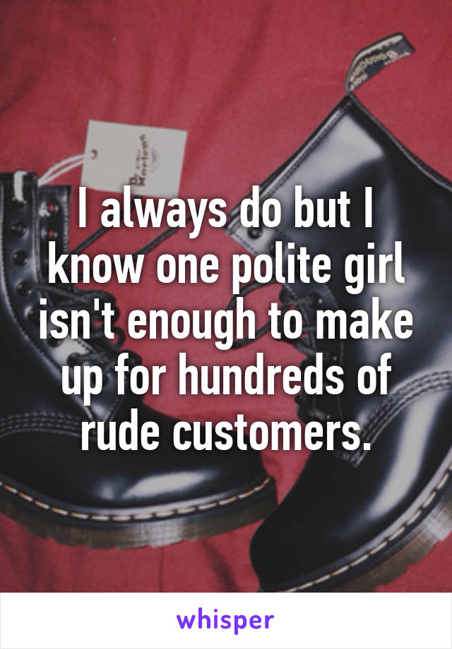 I always do but I know one polite girl isn't enough to make up for hundreds of rude customers.