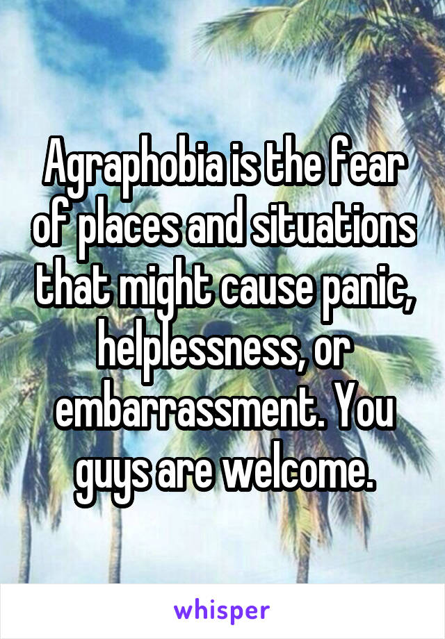 Agraphobia is the fear of places and situations that might cause panic, helplessness, or embarrassment. You guys are welcome.