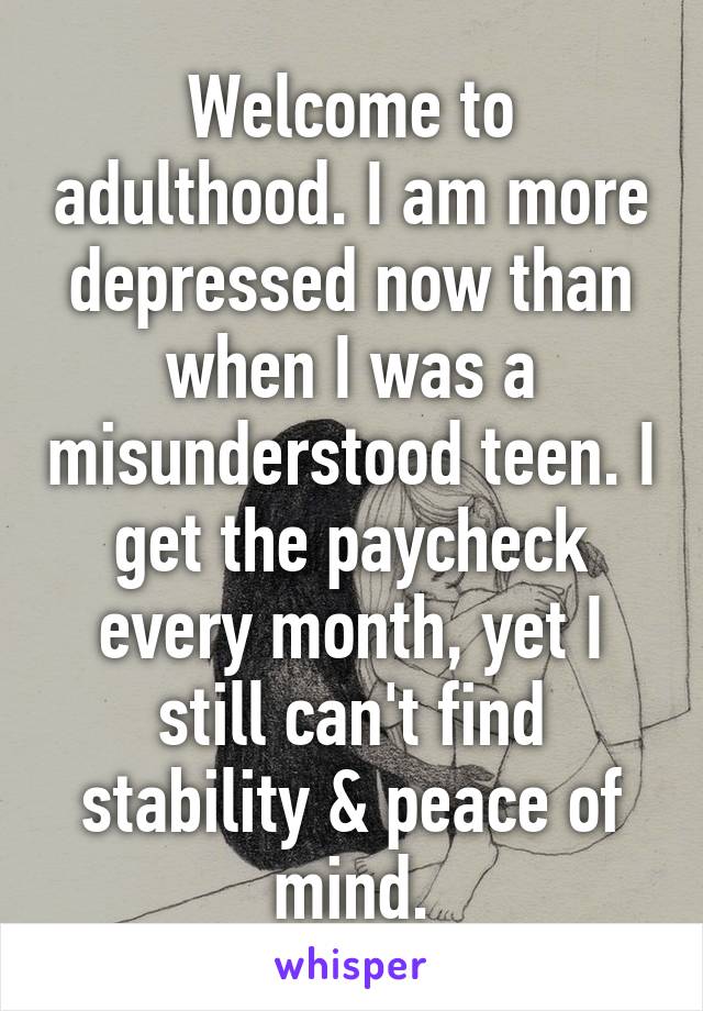 Welcome to adulthood. I am more depressed now than when I was a misunderstood teen. I get the paycheck every month, yet I still can't find stability & peace of mind.