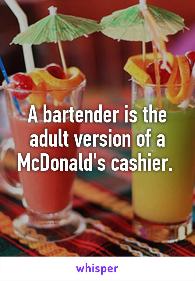 A bartender is the adult version of a McDonald's cashier. 