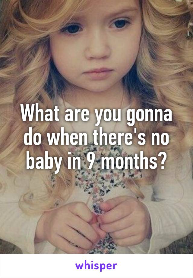 What are you gonna do when there's no baby in 9 months?