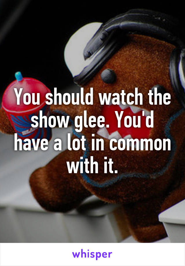 You should watch the show glee. You'd have a lot in common with it.