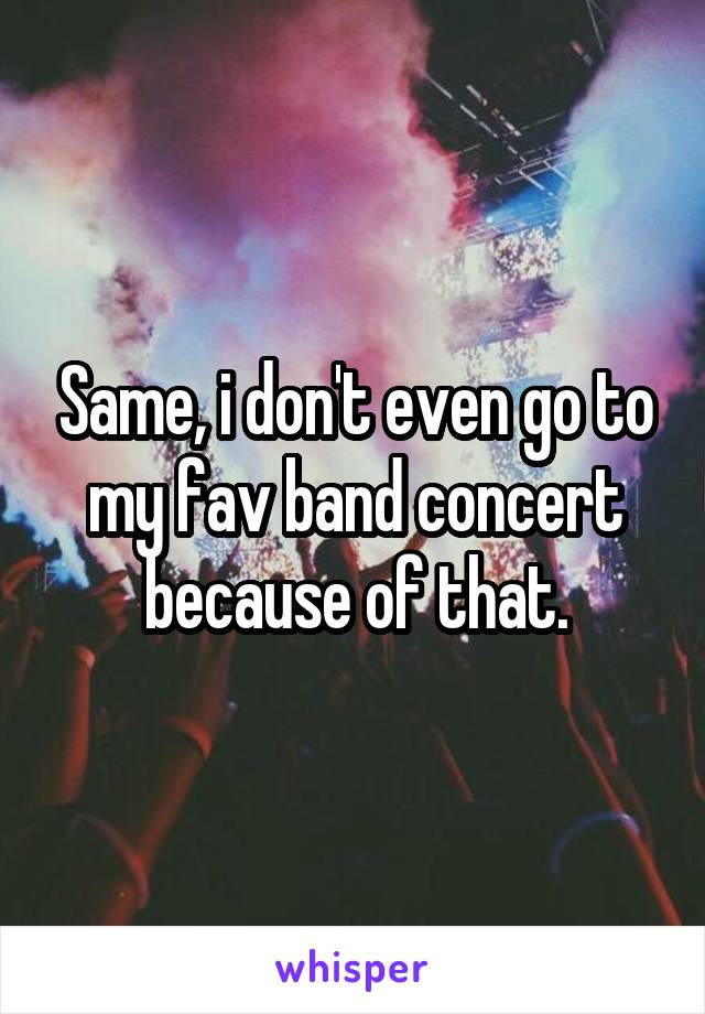 Same, i don't even go to my fav band concert because of that.