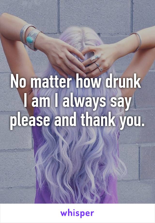 No matter how drunk 
I am I always say please and thank you. 