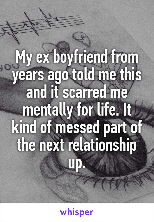 My ex boyfriend from years ago told me this and it scarred me mentally for life. It kind of messed part of the next relationship up.
