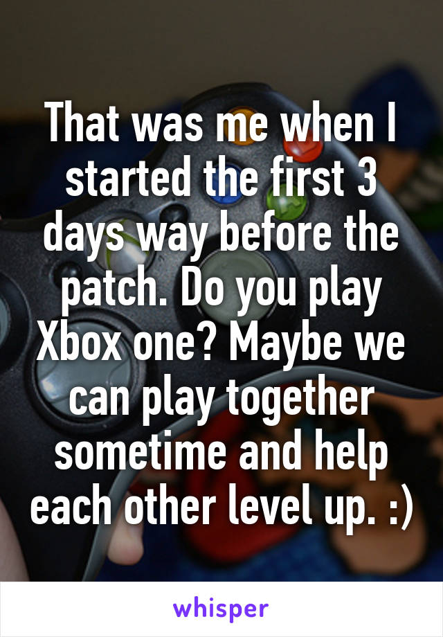 That was me when I started the first 3 days way before the patch. Do you play Xbox one? Maybe we can play together sometime and help each other level up. :)