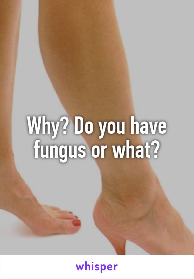 Why? Do you have fungus or what?