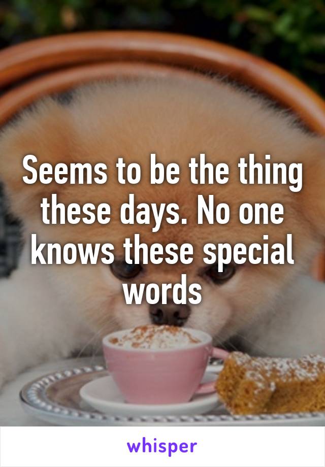 Seems to be the thing these days. No one knows these special words