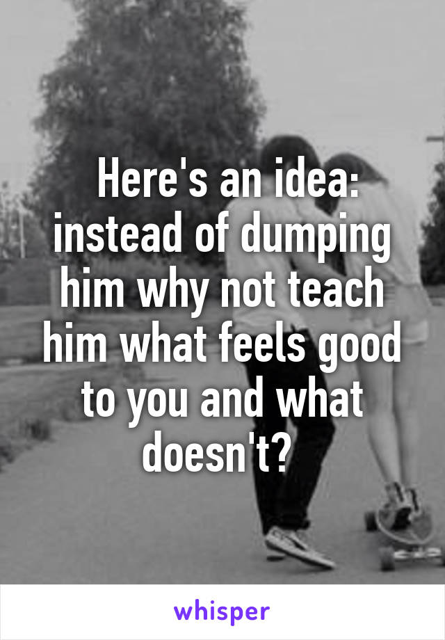  Here's an idea: instead of dumping him why not teach him what feels good to you and what doesn't? 