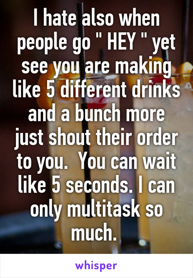 I hate also when people go " HEY " yet see you are making like 5 different drinks and a bunch more just shout their order to you.  You can wait like 5 seconds. I can only multitask so much. 
