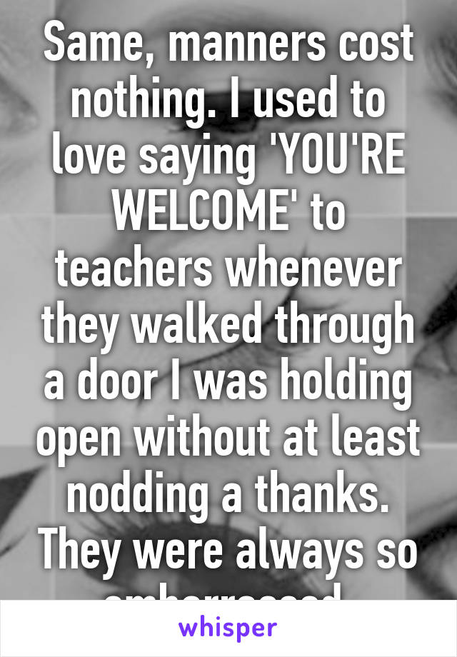 Same, manners cost nothing. I used to love saying 'YOU'RE WELCOME' to teachers whenever they walked through a door I was holding open without at least nodding a thanks. They were always so embarrassed.