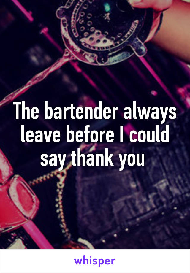 The bartender always leave before I could say thank you 