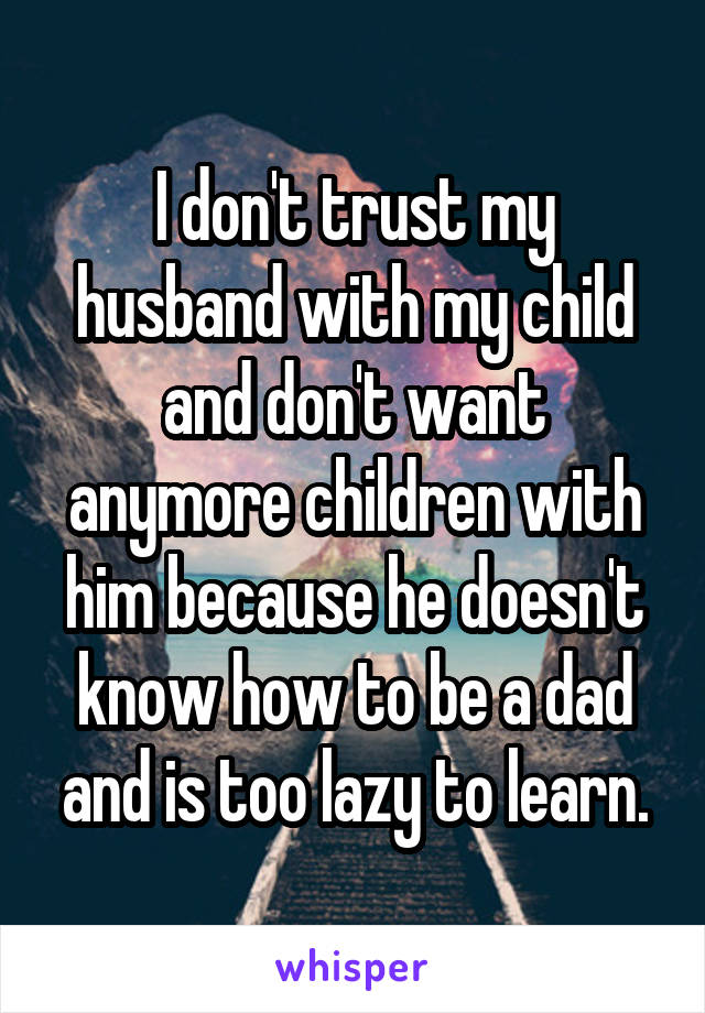 I don't trust my husband with my child and don't want anymore children with him because he doesn't know how to be a dad and is too lazy to learn.